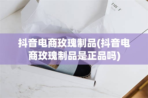 抖音电商玫瑰制品(抖音电商玫瑰制品是正品吗)