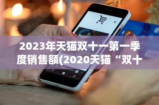 2023年天猫双十一第一季度销售额(2020天猫“双十一”成交额破3723亿)