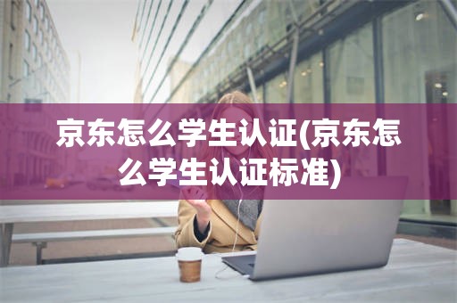 京东怎么学生认证(京东怎么学生认证标准)