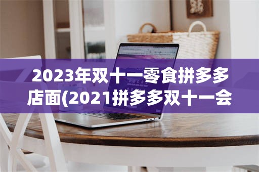 2023年双十一零食拼多多店面(2021拼多多双十一会搞什么活动)