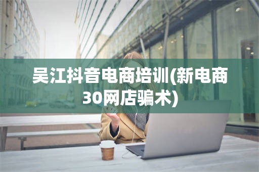 吴江抖音电商培训(新电商30网店骗术)