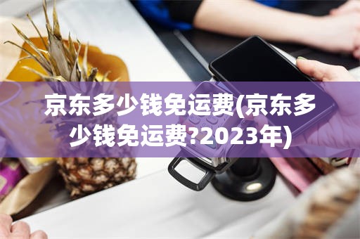 京东多少钱免运费(京东多少钱免运费?2023年)