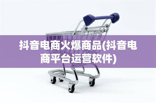 抖音电商火爆商品(抖音电商平台运营软件)