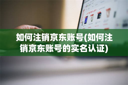 如何注销京东账号(如何注销京东账号的实名认证)