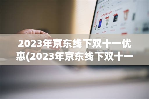 2023年京东线下双十一优惠(2023年京东线下双十一优惠活动)