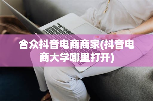 合众抖音电商商家(抖音电商大学哪里打开)