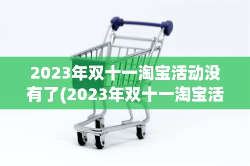 2023年双十一淘宝活动没有了(2023年双十一淘宝活动没有了吗)