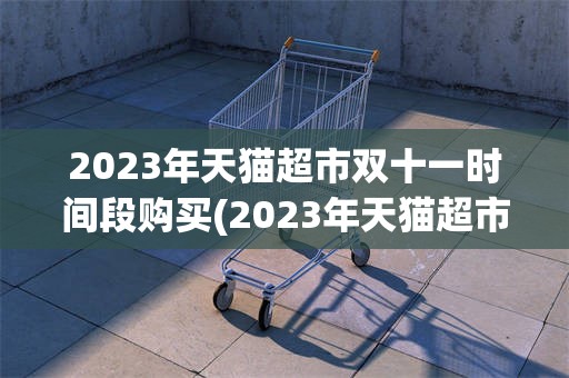 2023年天猫超市双十一时间段购买(2023年天猫超市双十一时间段购买有优惠吗)