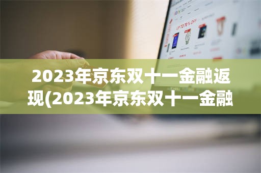 2023年京东双十一金融返现(2023年京东双十一金融返现多少钱)