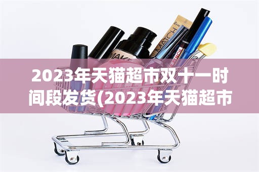 2023年天猫超市双十一时间段发货(2023年天猫超市双十一时间段发货吗)