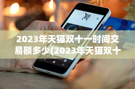 2023年天猫双十一时间交易额多少(2023年天猫双十一时间交易额多少亿)