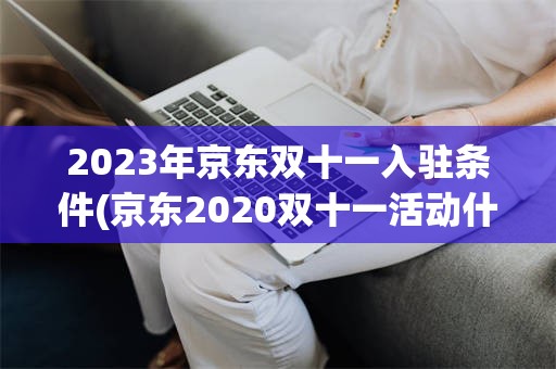 2023年京东双十一入驻条件(京东2020双十一活动什么时候开始)