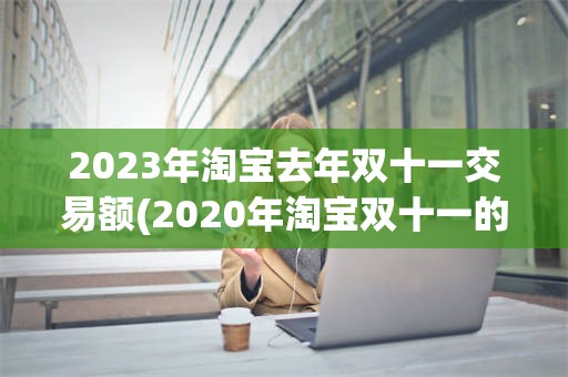 2023年淘宝去年双十一交易额(2020年淘宝双十一的交易额是多少)