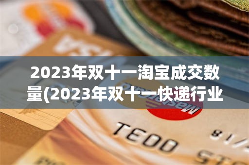 2023年双十一淘宝成交数量(2023年双十一快递行业量预测)