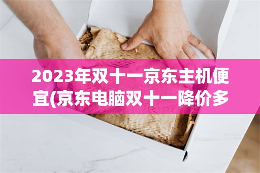 2023年双十一京东主机便宜(京东电脑双十一降价多还是双十二降价多)