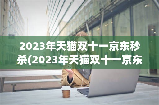 2023年天猫双十一京东秒杀(2023年天猫双十一京东秒杀是真的吗)