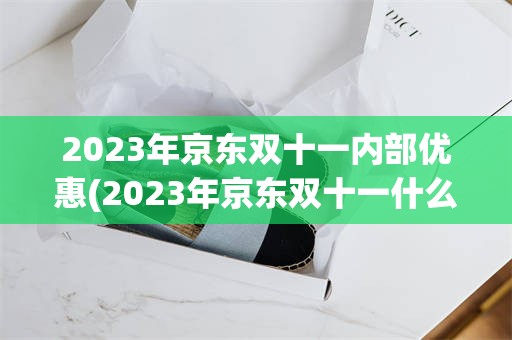 2023年京东双十一内部优惠(2023年京东双十一什么时候开始)