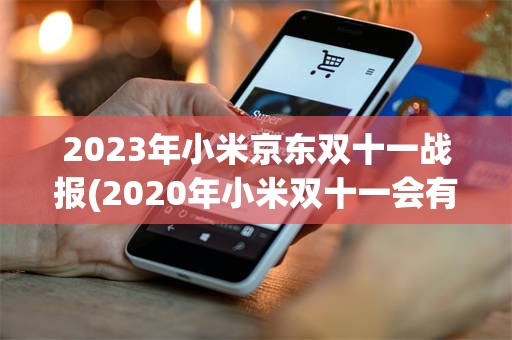 2023年小米京东双十一战报(2020年小米双十一会有优惠吗)