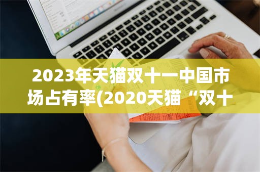 2023年天猫双十一中国市场占有率(2020天猫“双十一”成交额破3723亿)