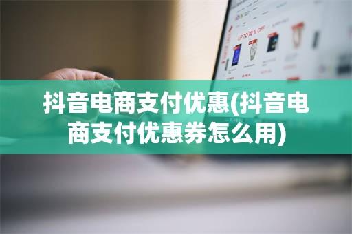 抖音电商支付优惠(抖音电商支付优惠券怎么用)