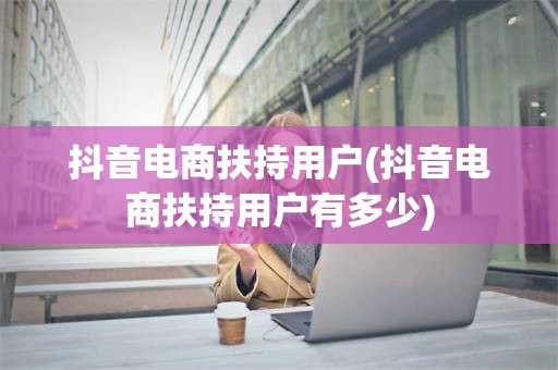 抖音电商扶持用户(抖音电商扶持用户有多少)