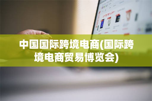 中国国际跨境电商(国际跨境电商贸易博览会)