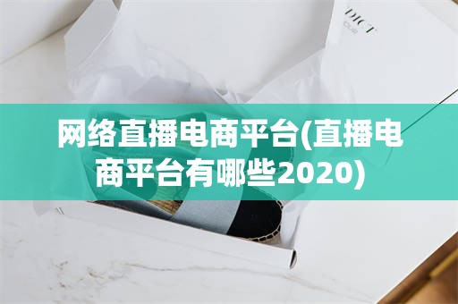 网络直播电商平台(直播电商平台有哪些2020)