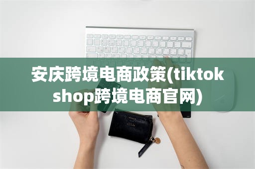 安庆跨境电商政策(tiktokshop跨境电商官网)