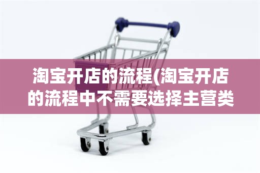 淘宝开店的流程(淘宝开店的流程中不需要选择主营类目A对B错)