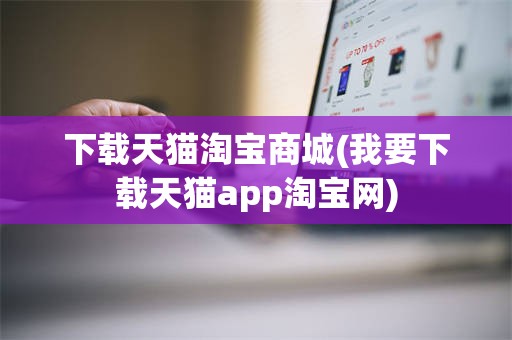 下载天猫淘宝商城(我要下载天猫app淘宝网)