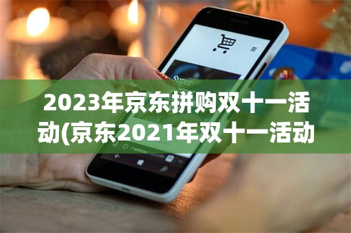 2023年京东拼购双十一活动(京东2021年双十一活动时间表)