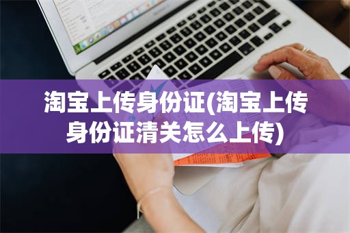 淘宝上传身份证(淘宝上传身份证清关怎么上传)