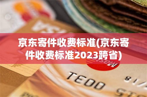 京东寄件收费标准(京东寄件收费标准2023跨省)