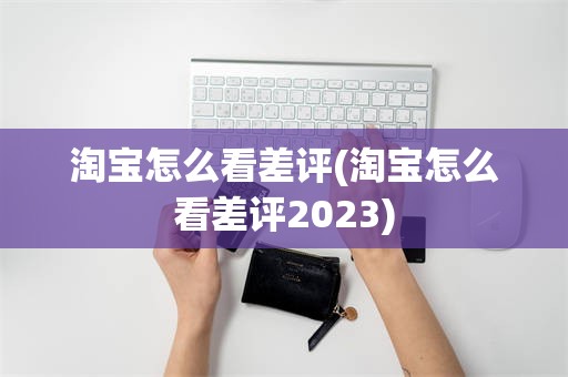 淘宝怎么看差评(淘宝怎么看差评2023)