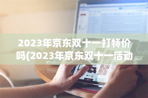 2023年京东双十一打特价吗(2023年京东双十一活动什么时候开始)