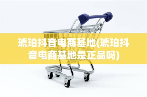 琥珀抖音电商基地(琥珀抖音电商基地是正品吗)