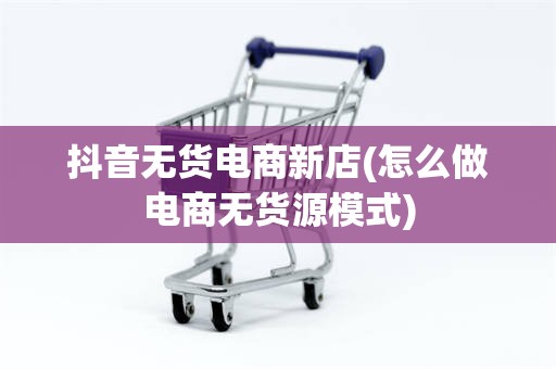 抖音无货电商新店(怎么做电商无货源模式)