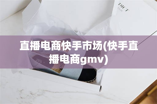 直播电商快手市场(快手直播电商gmv)