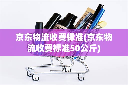 京东物流收费标准(京东物流收费标准50公斤)