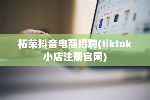 柘荣抖音电商招聘(tiktok小店注册官网)