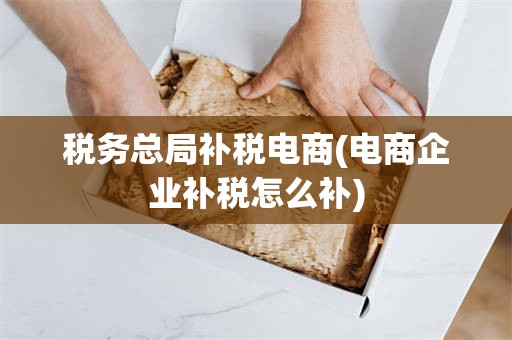 税务总局补税电商(电商企业补税怎么补)