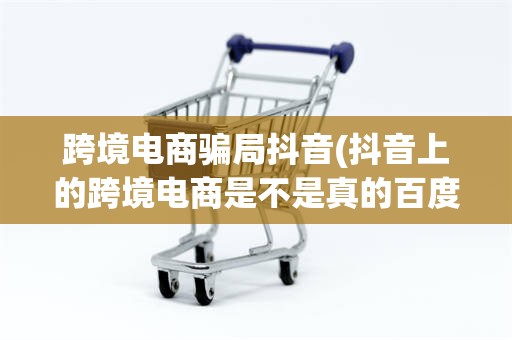 跨境电商骗局抖音(抖音上的跨境电商是不是真的百度知道)