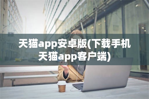 天猫app安卓版(下载手机天猫app客户端)