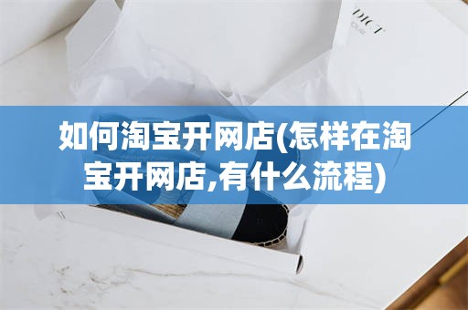 如何淘宝开网店(怎样在淘宝开网店,有什么流程)