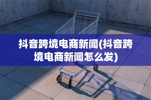 抖音跨境电商新闻(抖音跨境电商新闻怎么发)