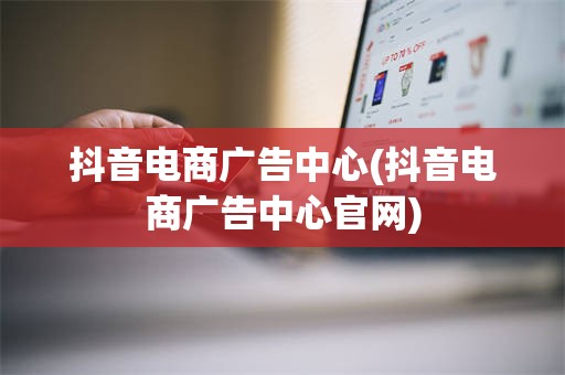 抖音电商广告中心(抖音电商广告中心官网)