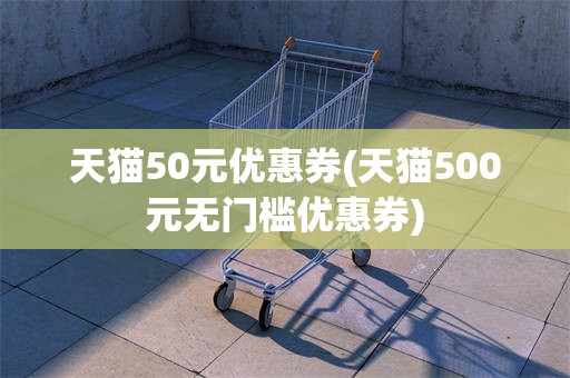 天猫50元优惠券(天猫500元无门槛优惠券)