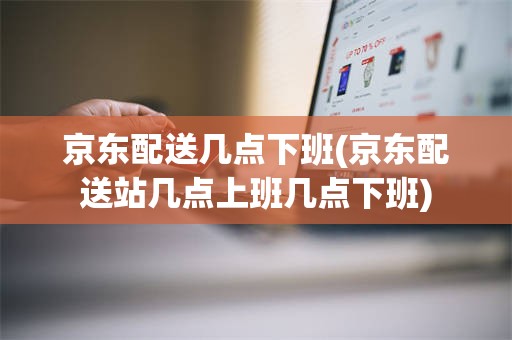 京东配送几点下班(京东配送站几点上班几点下班)