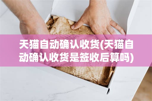 天猫自动确认收货(天猫自动确认收货是签收后算吗)