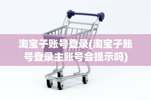 淘宝子账号登录(淘宝子账号登录主账号会提示吗)